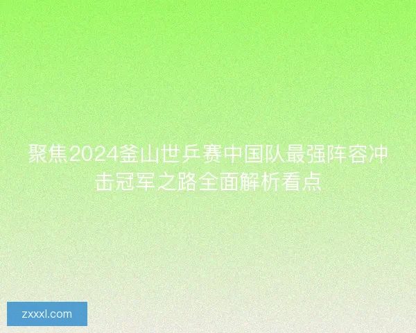 聚焦2024釜山世乒赛中国队最强阵容冲击冠军之路全面解析看点