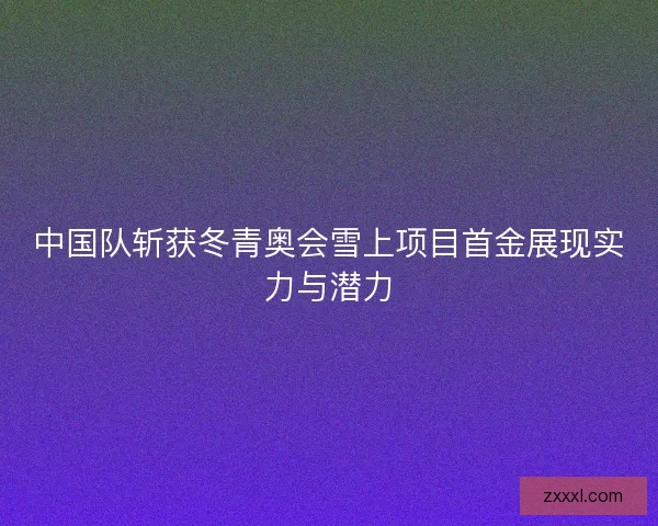 中国队斩获冬青奥会雪上项目首金展现实力与潜力