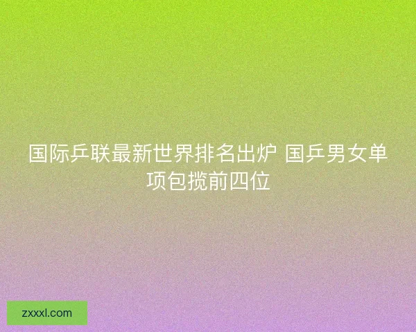 国际乒联最新世界排名出炉 国乒男女单项包揽前四位