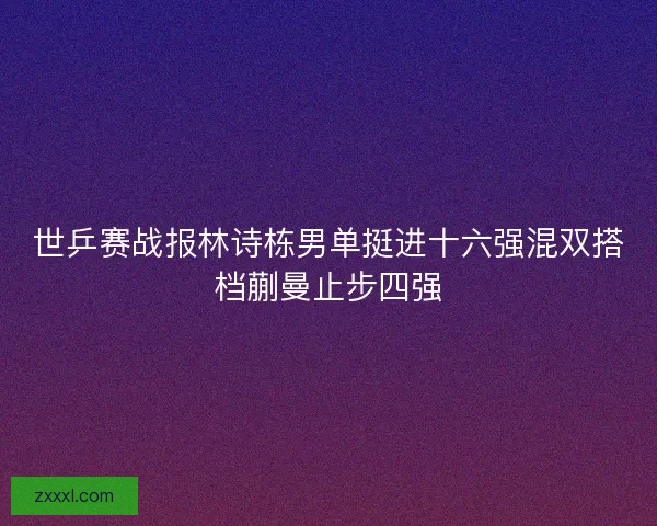世乒赛战报林诗栋男单挺进十六强混双搭档蒯曼止步四强