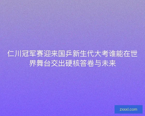 仁川冠军赛迎来国乒新生代大考谁能在世界舞台交出硬核答卷与未来