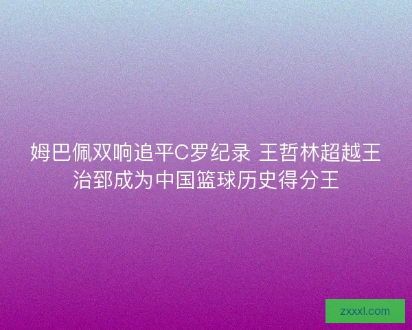 姆巴佩双响追平C罗纪录 王哲林超越王治郅成为中国篮球历史得分王